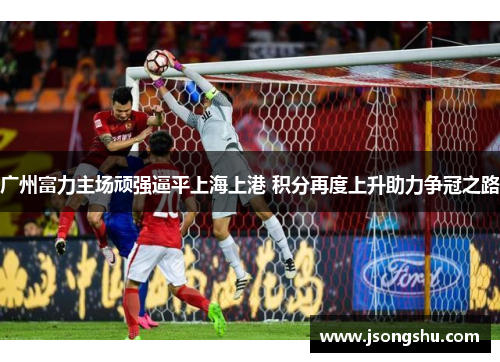 广州富力主场顽强逼平上海上港 积分再度上升助力争冠之路